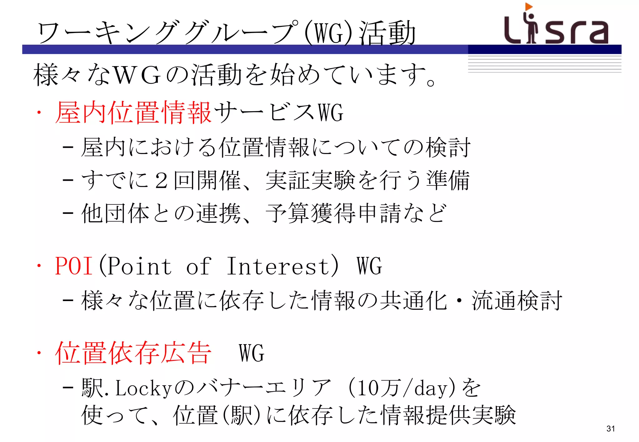 ワーキンググループ(WG)活動
様々なＷＧの活動を始めています。
• 屋内位置情報サービスWG
  – 屋内における位置情報についての検討
  – すでに２回開催、実証実験を行う準備
  – 他団体との連携、予算獲得申請など

• POI(Point of Interest) WG
  – 様々な位置に依存した情報の共通化・流通検討

• 位置依存広告 WG
  – 駅.Lockyのバナーエリア（10万/day)を
    使って、位置(駅)に依存した情報提供実験       31
 