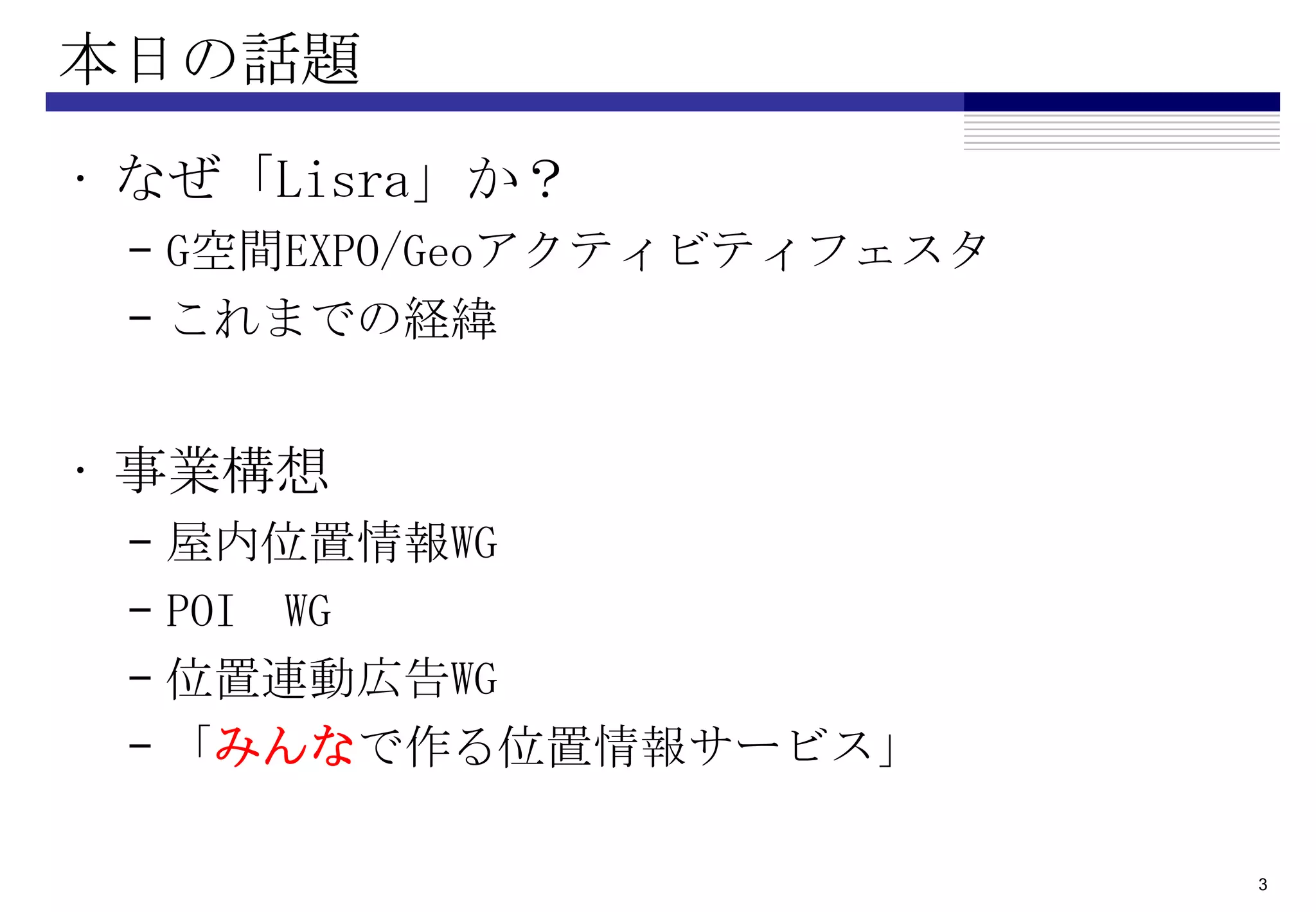 本日の話題
• なぜ「Lisra」か？
 – G空間EXPO/Geoアクティビティフェスタ
 – これまでの経緯


• 事業構想
 –   屋内位置情報WG
 –   POI WG
 –   位置連動広告WG
 –   「みんなで作る位置情報サービス」

                            3
 