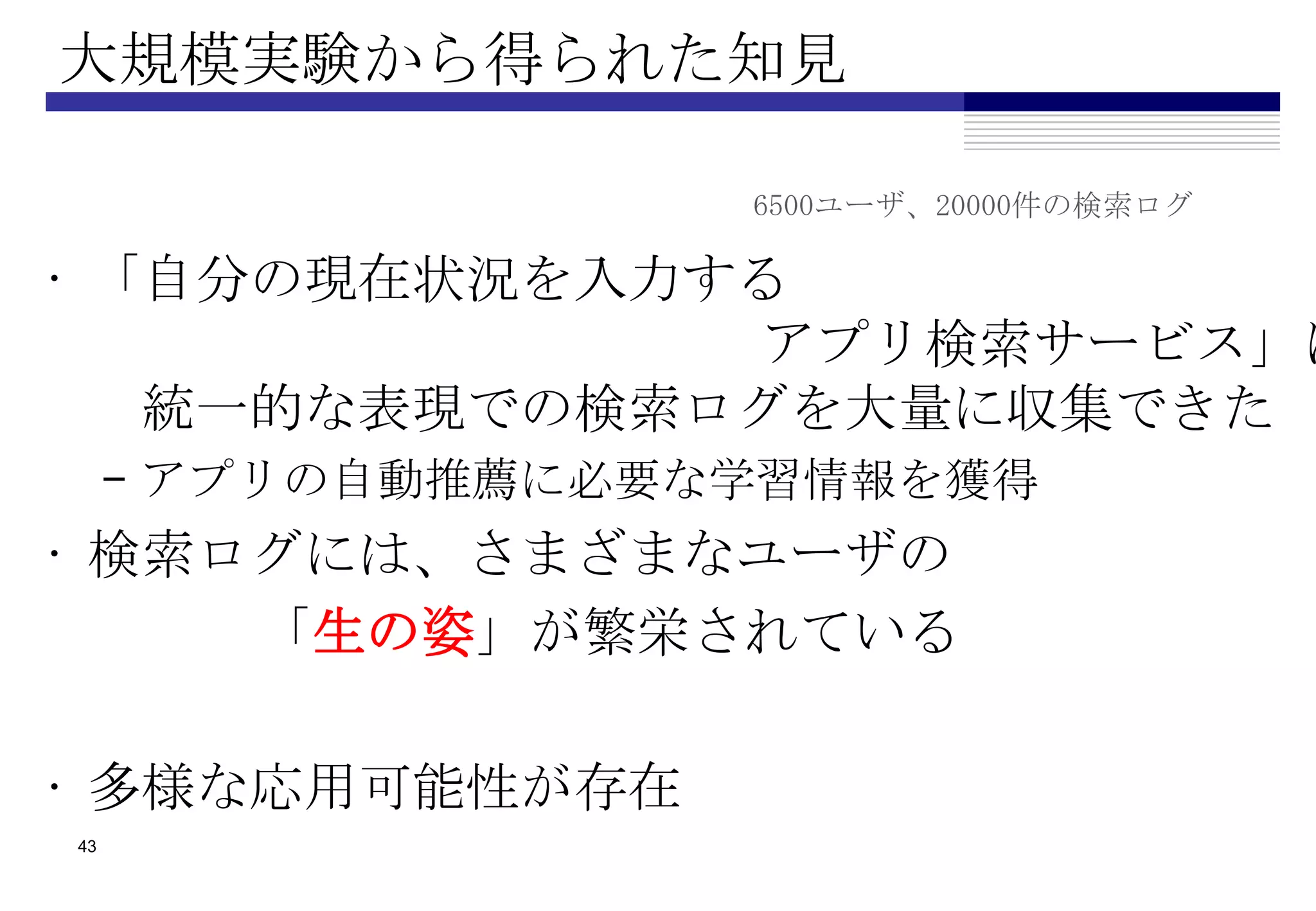 大規模実験から得られた知見

                   6500ユーザ、20000件の検索ログ

• 「自分の現在状況を入力する
              アプリ検索サービス」に
   統一的な表現での検索ログを大量に収集できた
     – アプリの自動推薦に必要な学習情報を獲得
• 検索ログには、さまざまなユーザの
     「生の姿」が繁栄されている

• 多様な応用可能性が存在
43
 