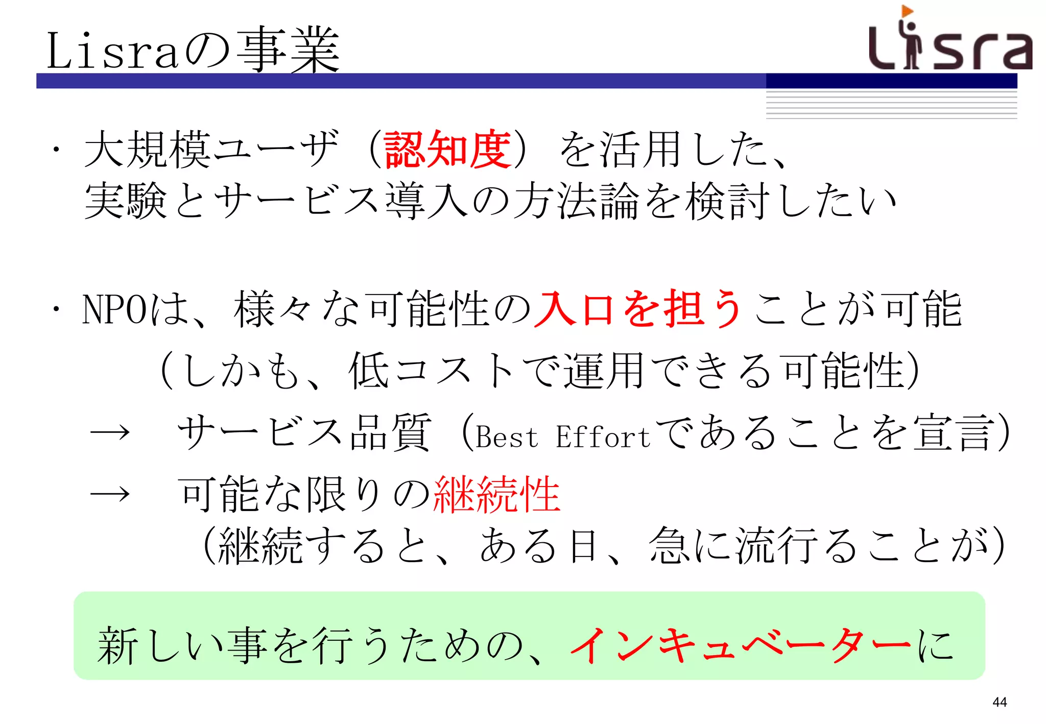 Lisraの事業
• 大規模ユーザ（認知度）を活用した、
  実験とサービス導入の方法論を検討したい

• NPOは、様々な可能性の入口を担うことが可能
    （しかも、低コストで運用できる可能性）
  → サービス品質（Best Effortであることを宣言）
  → 可能な限りの継続性
      （継続すると、ある日、急に流行ることが）

 新しい事を行うための、インキュベーターに
                             44
 