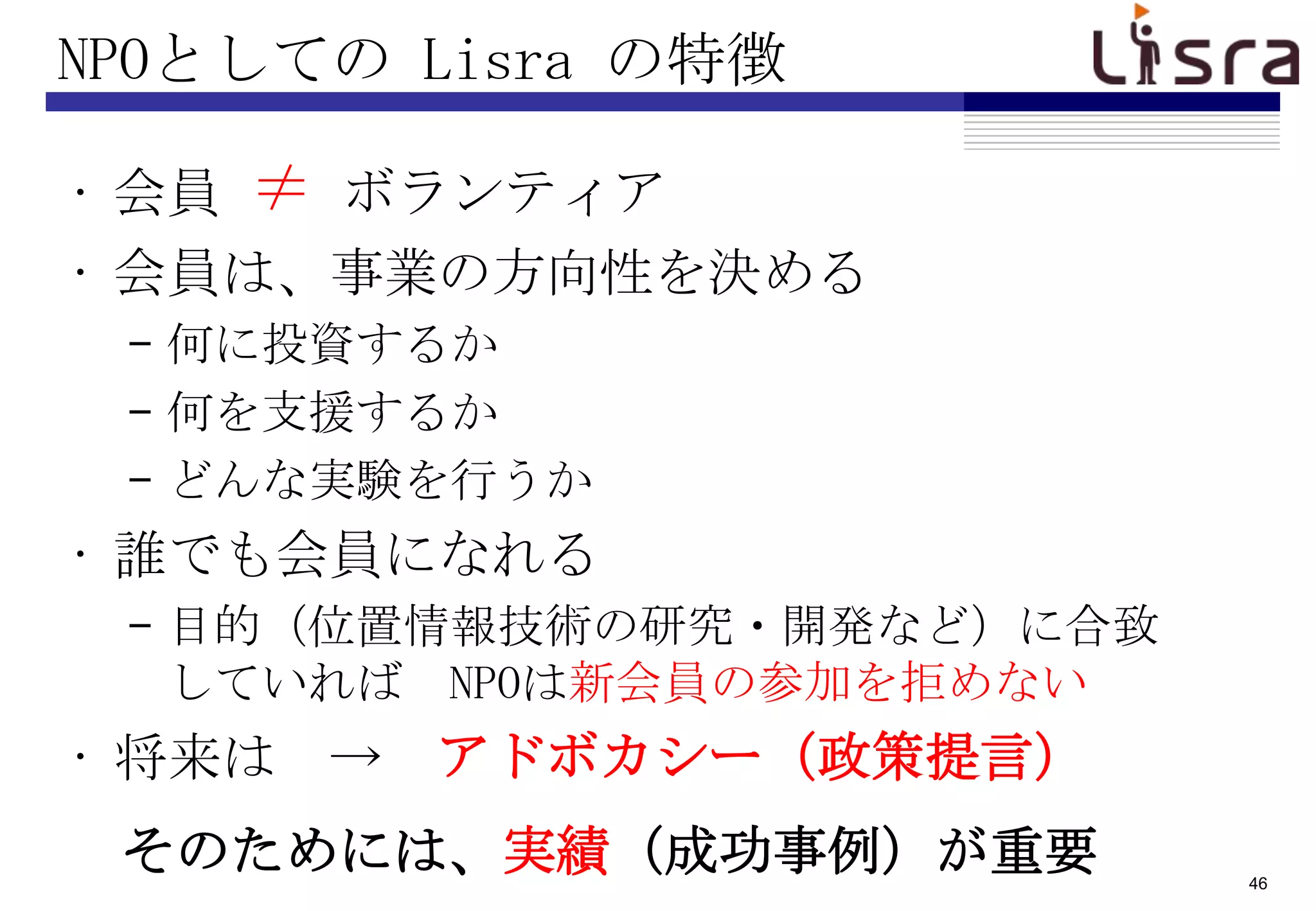 NPOとしての Lisra の特徴

• 会員 ≠ ボランティア
• 会員は、事業の方向性を決める
 – 何に投資するか
 – 何を支援するか
 – どんな実験を行うか
• 誰でも会員になれる
 – 目的（位置情報技術の研究・開発など）に合致
   していれば NPOは新会員の参加を拒めない
• 将来は → アドボカシー（政策提言）
 そのためには、実績（成功事例）が重要        46
 