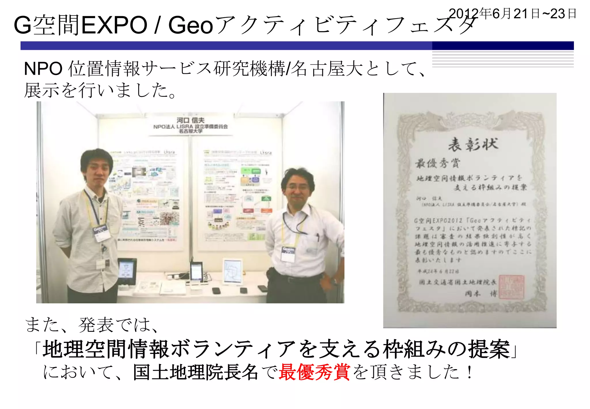 2012年6月21日~23日
G空間EXPO / Geoアクティビティフェスタ
NPO 位置情報サービス研究機構/名古屋大として、
展示を行いました。




また、発表では、
「地理空間情報ボランティアを支える枠組みの提案」
 において、国土地理院長名で最優秀賞を頂きました！
 