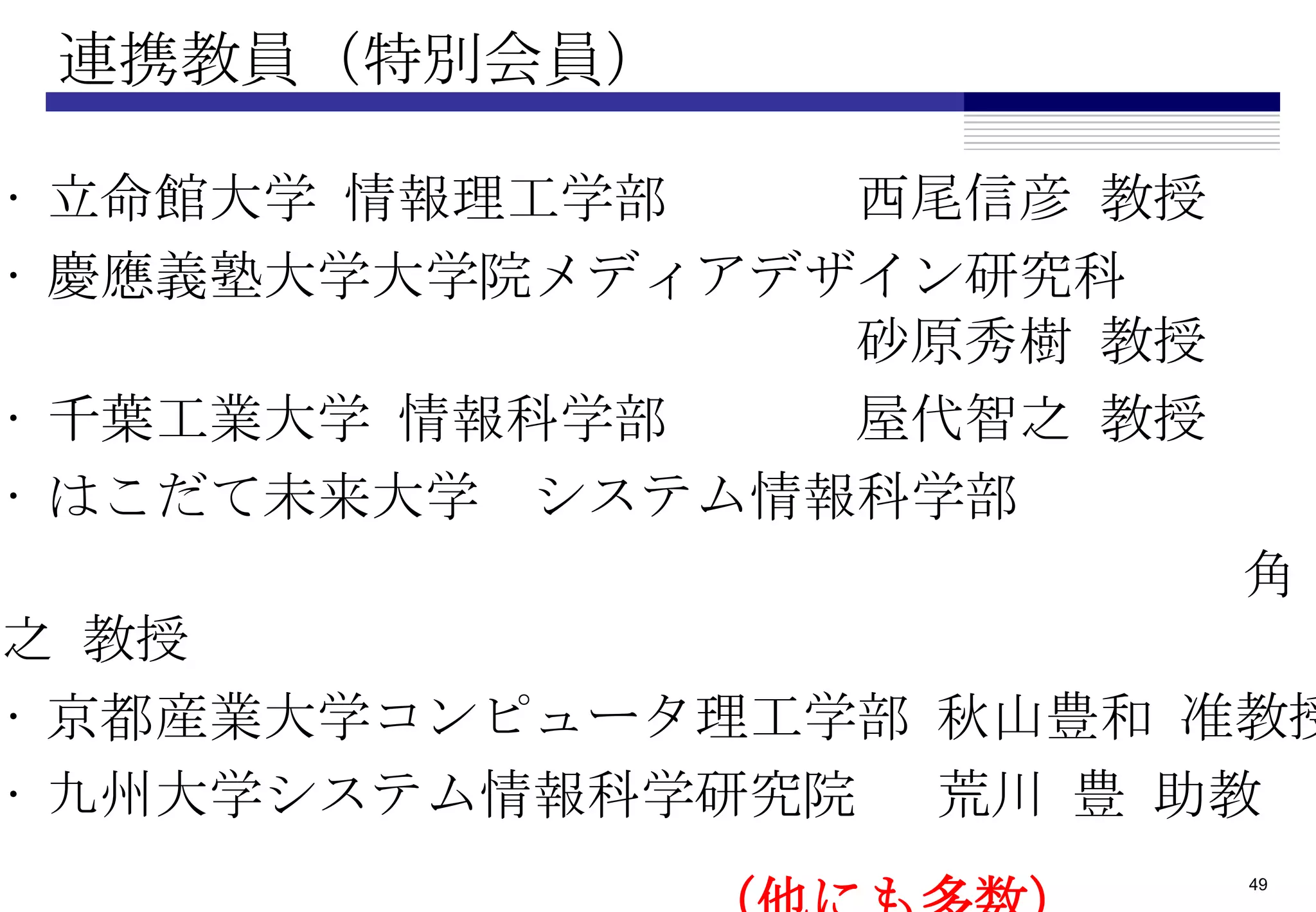 連携教員（特別会員）

• 立命館大学 情報理工学部   西尾信彦 教授
• 慶應義塾大学大学院メディアデザイン研究科
                 砂原秀樹 教授
• 千葉工業大学 情報科学部   屋代智之 教授
• はこだて未来大学 システム情報科学部
                           角
之 教授
• 京都産業大学コンピュータ理工学部 秋山豊和 准教授
• 九州大学システム情報科学研究院 荒川 豊 助教
                           49
 