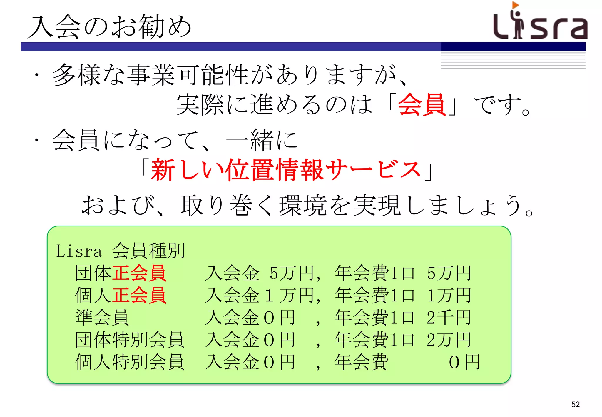 入会のお勧め
• 多様な事業可能性がありますが、
       実際に進めるのは「会員」です。
• 会員になって、一緒に
     「新しい位置情報サービス」
   および、取り巻く環境を実現しましょう。
 Lisra 会員種別
   団体正会員      入会金 5万円，年会費1口   5万円
   個人正会員      入会金１万円，年会費1口    1万円
   準会員        入会金０円 ，年会費1口    2千円
   団体特別会員     入会金０円 ，年会費1口    2万円
   個人特別会員     入会金０円 ，年会費        ０円

                                     52
 