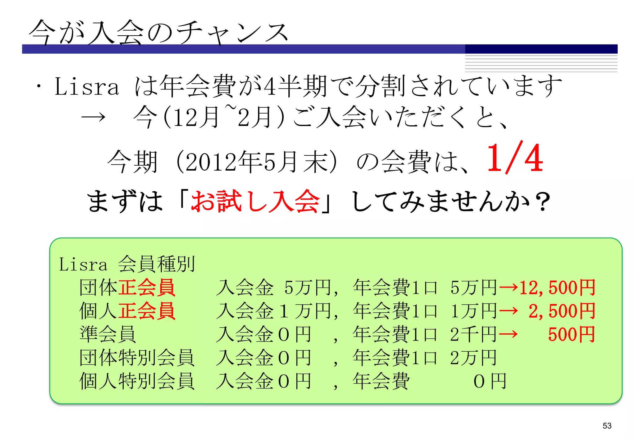 今が入会のチャンス
• Lisra は年会費が4半期で分割されています
    → 今(12月~2月)ご入会いただくと、
    今期（2012年5月末）の会費は、1/4
  まずは「お試し入会」してみませんか？

 Lisra 会員種別
   団体正会員      入会金 5万円，年会費1口   5万円→12,500円
   個人正会員      入会金１万円，年会費1口    1万円→ 2,500円
   準会員        入会金０円 ，年会費1口    2千円→   500円
   団体特別会員     入会金０円 ，年会費1口    2万円
   個人特別会員     入会金０円 ，年会費        ０円

                                            53
 