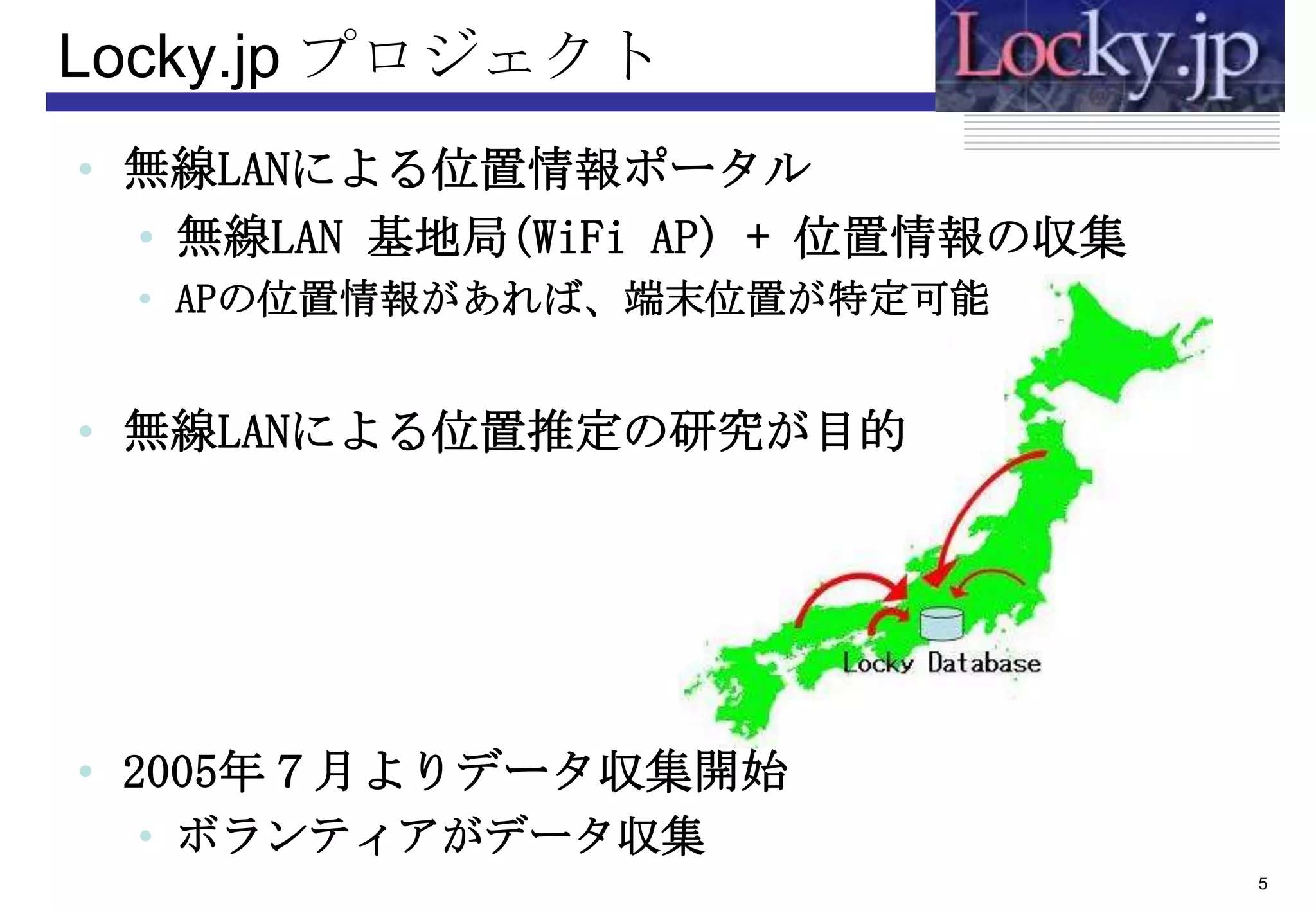 Locky.jp プロジェクト
• 無線LANによる位置情報ポータル
  • 無線LAN 基地局(WiFi AP) + 位置情報の収集
 • APの位置情報があれば、端末位置が特定可能


• 無線LANによる位置推定の研究が目的




• 2005年７月よりデータ収集開始
 • ボランティアがデータ収集
                                   5
 
