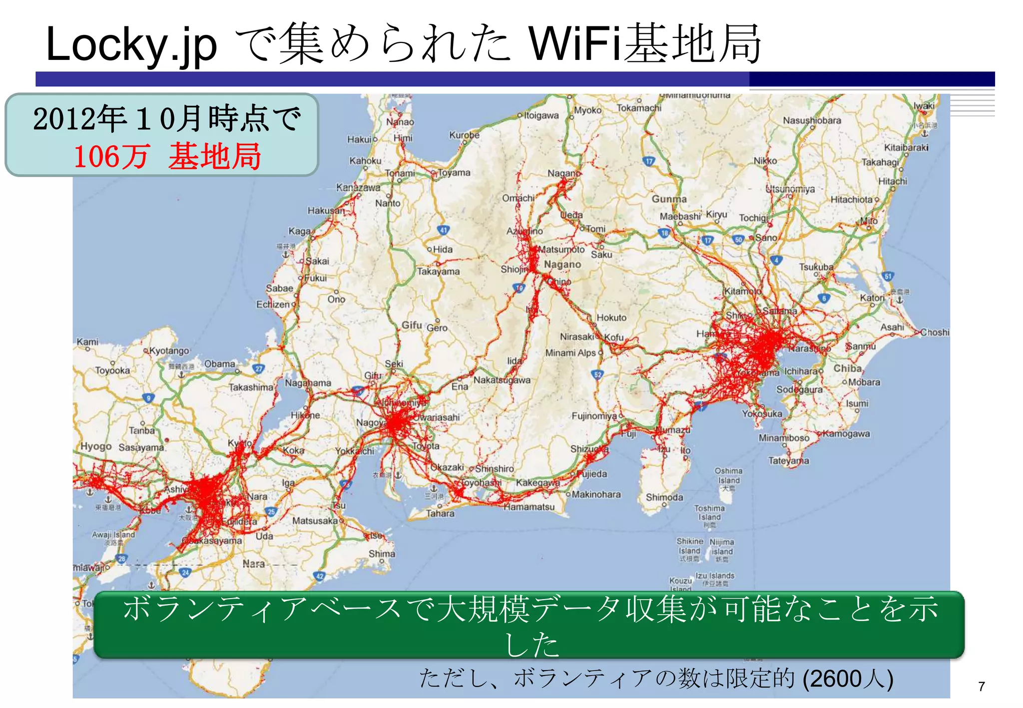 Locky.jp で集められた WiFi基地局
•2012年１0月時点で
   •106万 基地局




    ボランティアベースで大規模データ収集が可能なことを示
                した
               ただし、ボランティアの数は限定的 (2600人)   7
 