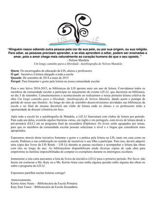 “Ninguém nasce odiando outra pessoa  pela cor de sua pele,  ou por sua origem, ou sua religião.
 Para odiar, as pessoas precisam aprender,  e se elas aprendem a odiar,  podem ser ensinadas a
amar,  pois o amor chega mais naturalmente  ao coração humano do que o seu oposto.  ”
- Nelson Mandela
Um longo caminho para a liberdade: Autobiografia de Nelson Mandela
Quem: Os encarregados de educação da LIS, alunos e professores
O quê: Incentivo à leitura alargado a toda a escola
Quando: De setembro de 2014 a maio de 2015
Porquê: Para fomentar o gosto pela leitura na nossa comunidade escolar
Para o ano letivo 2014-2015, as bibliotecas da LIS apoiam mais um ano de leitura. Convidamos todos os
membros da comunidade escolar a participar no lançamento do evento LIS Lê, que decorrerá na biblioteca,
no dia 5 de setembro. Comemoraremos o acontecimento ao realizarmos a nossa primeira leitura coletiva da
obra Um longo caminho para a liberdade: Autobiografia de Nelson Mandela, dando assim o pontapé de
partida do nosso ano literário. Ao longo do mês de setembro desenvolveremos atividades nas bibliotecas da
escola e no final do mesmo decorrerá um clube de leitura onde os alunos e os professores terão a
oportunidade de discutir a história em foco.
Após toda a escola ler a autobiografia de Mandela, a LIS Lê funcionará com clubes de leitura por período.
Para cada um deles, existirão opções literárias várias, em inglês e em português, com níveis de leitura desde a
pré-primária (ELC) até ao programa final da secundária (Diploma). Os livros serão agrupados por temas,
para que os membros da comunidade escolar possam selecionar o nível e a língua que considerem mais
apropriados.
Esperamos através desta iniciativa fomentar o gosto e a prática pela leitura na LIS, tanto em casa como na
escola. Pedimos a sua colaboração no sentido de incentivar o seu filho a participar. Para isso, devem adquirir
uma cópia dos livros da LIS Reads – LIS Lê durante as pausas escolares e acompanhar a leitura das obras
com eles ao longo do ano. As bibliotecárias disponibilizam ainda diversas cópias de cada obra para
empréstimo às famílias impossibilitadas de comprar os exemplares durante os interregnos escolares.
Juntamente a esta carta anexamos a lista de livros da iniciativa LIS Lê para o primeiro período. Por favor, não
hesite em contactar a Ms. Katy ou a Ms. Kerrie-Anne caso tenha alguma questão sobre alguma das obras ou
sobre o programa da LIS Lê.
Esperamos partilhar muitas leituras consigo!
Atenciosamente,
Kerrie-Anne Neary – Bibliotecária da Escola Primária
Katy Jean Vance – Bibliotecária da Escola Secundária
 