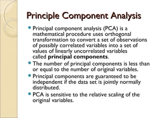 Principle Component Analysis
Principal

component analysis (PCA) is a
mathematical procedure uses orthogonal
transformation to convert a set of observations
of possibly correlated variables into a set of
values of linearly uncorrelated variables
called principal components.
The number of principal components is less than
or equal to the number of original variables.
Principal components are guaranteed to be
independent if the data set is jointly normally
distributed.
PCA is sensitive to the relative scaling of the
original variables.

 