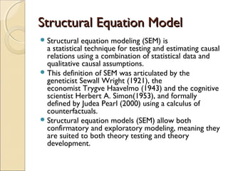 Structural Equation Model
 Structural

equation modeling (SEM) is
a statistical technique for testing and estimating causal
relations using a combination of statistical data and
qualitative causal assumptions.
 This definition of SEM was articulated by the
geneticist Sewall Wright (1921), the
economist Trygve Haavelmo (1943) and the cognitive
scientist Herbert A. Simon(1953), and formally
defined by Judea Pearl (2000) using a calculus of
counterfactuals.
 Structural equation models (SEM) allow both
confirmatory and exploratory modeling, meaning they
are suited to both theory testing and theory
development.

 