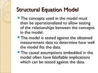 Structural Equation Model
The

concepts used in the model must
then be operationalized to allow testing
of the relationships between the concepts
in the model.
The model is tested against the obtained
measurement data to determine how well
the model fits the data.
The causal assumptions embedded in the
model often have falsifiable implications
which can be tested against the data.

 
