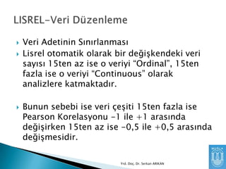 




Veri Adetinin Sınırlanması
Lisrel otomatik olarak bir değişkendeki veri
sayısı 15ten az ise o veriyi “Ordinal”, 15ten
fazla ise o veriyi “Continuous” olarak
analizlere katmaktadır.
Bunun sebebi ise veri çeşiti 15ten fazla ise
Pearson Korelasyonu -1 ile +1 arasında
değişirken 15ten az ise -0,5 ile +0,5 arasında
değişmesidir.
Yrd. Doç. Dr. Serkan ARIKAN

 