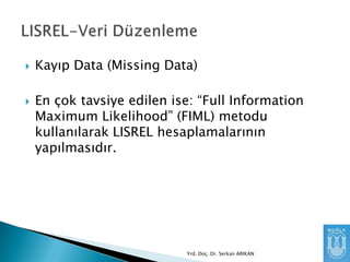 



Kayıp Data (Missing Data)
En çok tavsiye edilen ise: “Full Information
Maximum Likelihood” (FIML) metodu
kullanılarak LISREL hesaplamalarının
yapılmasıdır.

Yrd. Doç. Dr. Serkan ARIKAN

 