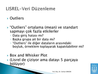 

Outliers



“Outliers” ortalama (mean) ve standart
sapmayı çok fazla etkilerler

◦ Data giriş hatası mı?
◦ Başka grupa ait bir data mı?
◦ “Outliers” ile diğer dataların arasındaki
boşluk, örneklem toplayarak kapatılabilinir mi?





Box and Whisker Plot
(Lisrel de çiziyor ama datayı 5 parçaya
bölüyor)
Yrd. Doç. Dr. Serkan ARIKAN

 