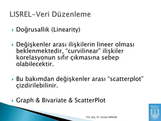 


Doğrusallık (Linearity)
Değişkenler arası ilişkilerin lineer olması
beklenmektedir, “curvilinear” ilişkiler
korelasyonun sıfır çıkmasına sebep
olabilecektir.



Bu bakımdan değişkenler arası “scatterplot”
çizdirilebilinir.



Graph & Bivariate & ScatterPlot
Yrd. Doç. Dr. Serkan ARIKAN

 