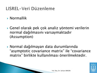 





Normallik
Genel olarak pek çok analiz yöntemi verilerin
normal dağılmasını varsaymaktadır
(Assumption)
Normal dağılmayan data durumlarında
“asymptotic covariance matrix” ile “covariance
matrix” birlikte kullanılması önerilmektedir.

Yrd. Doç. Dr. Serkan ARIKAN

 
