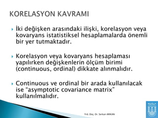 





Ġki değişken arasındaki ilişki, korelasyon veya
kovaryans istatistiksel hesaplamalarda önemli
bir yer tutmaktadır.
Korelasyon veya kovaryans hesaplaması
yapılırken değişkenlerin ölçüm birimi
(continuous, ordinal) dikkate alınmalıdır.
Continuous ve ordinal bir arada kullanılacak
ise “asymptotic covariance matrix”
kullanılmalıdır.
Yrd. Doç. Dr. Serkan ARIKAN

 