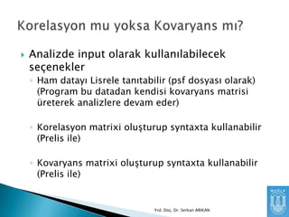 

Analizde input olarak kullanılabilecek
seçenekler
◦ Ham datayı Lisrele tanıtabilir (psf dosyası olarak)
(Program bu datadan kendisi kovaryans matrisi
üreterek analizlere devam eder)

◦ Korelasyon matrixi oluşturup syntaxta kullanabilir
(Prelis ile)
◦ Kovaryans matrixi oluşturup syntaxta kullanabilir
(Prelis ile)

Yrd. Doç. Dr. Serkan ARIKAN

 