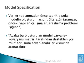 



Veriler toplanmadan önce teorik bazda
modelin oluşturulmasıdır. (literatür taraması,
önceki yapılan çalışmalar, araştırma problemi
ışığında)

“Acaba bu oluşturulan model varyanskovaryans matrisi tarafından destekleniyor
mu?” sorusuna cevap analizler kısmında
aranacaktır.

Yrd. Doç. Dr. Serkan ARIKAN

 