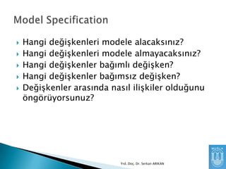 





Hangi değişkenleri modele alacaksınız?
Hangi değişkenleri modele almayacaksınız?
Hangi değişkenler bağımlı değişken?
Hangi değişkenler bağımsız değişken?
Değişkenler arasında nasıl ilişkiler olduğunu
öngörüyorsunuz?

Yrd. Doç. Dr. Serkan ARIKAN

 