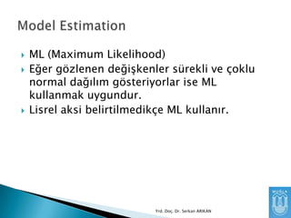 




ML (Maximum Likelihood)
Eğer gözlenen değişkenler sürekli ve çoklu
normal dağılım gösteriyorlar ise ML
kullanmak uygundur.
Lisrel aksi belirtilmedikçe ML kullanır.

Yrd. Doç. Dr. Serkan ARIKAN

 