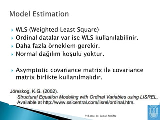 






WLS (Weighted Least Square)
Ordinal datalar var ise WLS kullanılabilinir.
Daha fazla örneklem gerekir.
Normal dağılım koşulu yoktur.

Asymptotic covariance matrix ile covariance
matrix birlikte kullanılmalıdır.



Yrd. Doç. Dr. Serkan ARIKAN

 