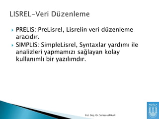 



PRELIS: PreLisrel, Lisrelin veri düzenleme
aracıdır.
SIMPLIS: SimpleLisrel, Syntaxlar yardımı ile
analizleri yapmamızı sağlayan kolay
kullanımlı bir yazılımdır.

Yrd. Doç. Dr. Serkan ARIKAN

 