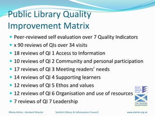 Public Library Quality Improvement Matrix  Peer-reviewed self evaluation over 7 Quality Indicators x 90 reviews of QIs over 34 visits 18 reviews of QI 1 Access to Information   10 reviews of QI 2 Community and personal participation 17 reviews of QI 3 Meeting readers’ needs  14 reviews of QI 4 Supporting learners 12 reviews of QI 5 Ethos and values 12 reviews of QI 6 Organisation and use of resources 7 reviews of QI 7 Leadership Scottish Library & Information Council   Rhona Arthur , Assistant Director  www.slainte.org.uk 