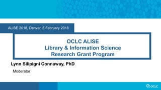 ALISE 2018, Denver, 8 February 2018
OCLC ALISE
Library & Information Science
Research Grant Program
Lynn Silipigni Connaway, PhD
Moderator
 