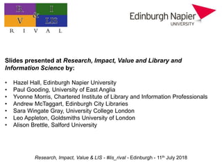 Research, Impact, Value & LIS - #lis_rival - Edinburgh - 11th July 2018
Practitioner research: value, impact, and priorities
Slides presented at Research, Impact, Value and Library and
Information Science by:
• Hazel Hall, Edinburgh Napier University
• Paul Gooding, University of East Anglia
• Yvonne Morris, Chartered Institute of Library and Information Professionals
• Andrew McTaggart, Edinburgh City Libraries
• Sara Wingate Gray, University College London
• Leo Appleton, Goldsmiths University of London
• Alison Brettle, Salford University
 