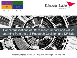 Research, Impact, Value & LIS - #lis_rival - Edinburgh - 11th July 2018
Practitioner research: value, impact, and priorities
Professor Hazel Hall
Edinburgh Napier University
Conceptualisations of LIS research impact and value:
Learning from the LIS Research Coalition and DREaM
 