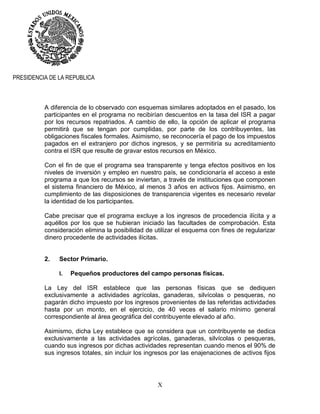 X
PRESIDENCIA DE LA REPUBLICA
A diferencia de lo observado con esquemas similares adoptados en el pasado, los
participantes en el programa no recibirían descuentos en la tasa del ISR a pagar
por los recursos repatriados. A cambio de ello, la opción de aplicar el programa
permitirá que se tengan por cumplidas, por parte de los contribuyentes, las
obligaciones fiscales formales. Asimismo, se reconocería el pago de los impuestos
pagados en el extranjero por dichos ingresos, y se permitiría su acreditamiento
contra el ISR que resulte de gravar estos recursos en México.
Con el fin de que el programa sea transparente y tenga efectos positivos en los
niveles de inversión y empleo en nuestro país, se condicionaría el acceso a este
programa a que los recursos se inviertan, a través de instituciones que componen
el sistema financiero de México, al menos 3 años en activos fijos. Asimismo, en
cumplimiento de las disposiciones de transparencia vigentes es necesario revelar
la identidad de los participantes.
Cabe precisar que el programa excluye a los ingresos de procedencia ilícita y a
aquéllos por los que se hubieran iniciado las facultades de comprobación. Esta
consideración elimina la posibilidad de utilizar el esquema con fines de regularizar
dinero procedente de actividades ilícitas.
2. Sector Primario.
I. Pequeños productores del campo personas físicas.
La Ley del ISR establece que las personas físicas que se dediquen
exclusivamente a actividades agrícolas, ganaderas, silvícolas o pesqueras, no
pagarán dicho impuesto por los ingresos provenientes de las referidas actividades
hasta por un monto, en el ejercicio, de 40 veces el salario mínimo general
correspondiente al área geográfica del contribuyente elevado al año.
Asimismo, dicha Ley establece que se considera que un contribuyente se dedica
exclusivamente a las actividades agrícolas, ganaderas, silvícolas o pesqueras,
cuando sus ingresos por dichas actividades representan cuando menos el 90% de
sus ingresos totales, sin incluir los ingresos por las enajenaciones de activos fijos
 