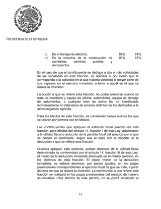 55
PRESIDENCIA DE LA REPUBLICA
c) En el transporte eléctrico. 85% 74%
d) En la industria de la construcción de
carreteras, caminos, puertos, y
aeropuertos.
93% 87%
En el caso de que el contribuyente se dedique a dos o más actividades
de las señaladas en esta fracción, se aplicará el por ciento que le
corresponda a la actividad en la que hubiera obtenido la mayor parte de
sus ingresos en el ejercicio inmediato anterior a aquél en el que se
realice la inversión.
La opción a que se refiere esta fracción, no podrá ejercerse cuando se
trate de mobiliario y equipo de oficina, automóviles, equipo de blindaje
de automóviles, o cualquier bien de activo fijo no identificable
individualmente ni tratándose de aviones distintos de los dedicados a la
aerofumigación agrícola.
Para los efectos de esta fracción, se consideran bienes nuevos los que
se utilizan por primera vez en México.
Los contribuyentes que apliquen el estímulo fiscal previsto en esta
fracción, para efectos del artículo 14, fracción I de esta Ley, adicionarán
a la utilidad fiscal o reducirán de la pérdida fiscal del ejercicio por el que
se calcule el coeficiente, según sea el caso con el importe de la
deducción a que se refiere esta fracción.
Quienes apliquen este estímulo, podrán disminuir de la utilidad fiscal
determinada de conformidad con el artículo 14, fracción III de esta Ley,
el monto de la deducción inmediata efectuada en el mismo ejercicio, en
los términos de esta fracción. El citado monto de la deducción
inmediata, se deberá disminuir, por partes iguales, en los pagos
provisionales correspondientes al ejercicio fiscal de que se trate, a partir
del mes en que se realice la inversión. La disminución a que refiere esta
fracción se realizará en los pagos provisionales del ejercicio de manera
acumulativa. Para efectos de este párrafo, no se podrá recalcular el
 