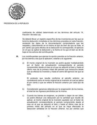 56
PRESIDENCIA DE LA REPUBLICA
coeficiente de utilidad determinado en los términos del artículo 14,
fracción I de esta Ley.
Se deberá llevar un registro específico de las inversiones por las que se
tomó la deducción inmediata en los términos previstos en esta fracción,
anotando los datos de la documentación comprobatoria que las
respalde y describiendo en el mismo el tipo de bien de que se trate, el
por ciento que para efectos de la deducción le correspondió, el ejercicio
en el que se aplicó la deducción y la fecha en la que el bien se dé de
baja en los activos del contribuyente.
III. Los contribuyentes que ejerzan la opción prevista en la fracción anterior,
por los bienes a los que la aplicaron, estarán a lo siguiente:
a) El monto original de la inversión se podrá ajustar multiplicándolo
por el factor de actualización correspondiente al periodo
comprendido desde el mes en el que se adquirió el bien y hasta el
último mes de la primera mitad del periodo que transcurra desde
que se efectuó la inversión y hasta el cierre del ejercicio de que se
trate.
El producto que resulte conforme al párrafo anterior, se
considerará como el monto original de la inversión al cual se aplica
el por ciento a que se refiere la fracción anterior por cada tipo de
bien.
b) Considerarán ganancia obtenida por la enajenación de los bienes,
el total de los ingresos percibidos por la misma.
c) Cuando los bienes se enajenen, se pierdan o dejen de ser útiles,
se podrá efectuar una deducción por la cantidad que resulte de
aplicar, al monto original de la inversión ajustado con el factor de
actualización correspondiente al periodo comprendido desde el
mes en el que se adquirió el bien y hasta el último mes de la
primera mitad del periodo en el que se haya efectuado la
deducción señalada en la fracción anterior, los por cientos que
 