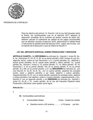 59
PRESIDENCIA DE LA REPUBLICA
Para los efectos del artículo 14, fracción I de la Ley del Impuesto sobre
la Renta, los contribuyentes que en el ejercicio 2017 apliquen la
deducción inmediata de la inversión de bienes nuevos de activo fijo,
deberán calcular el coeficiente de utilidad de los pagos provisionales
que se efectúen durante el ejercicio 2018, adicionando la utilidad fiscal
o reduciendo la pérdida fiscal del ejercicio 2017, según sea el caso, con
el importe de la deducción a que se refiere la fracción II.
LEY DEL IMPUESTO ESPECIAL SOBRE PRODUCCIÓN Y SERVICIOS
ARTÍCULO CUARTO.- Se REFORMAN los artículos 2o., fracción I, inciso D); 2o.-
A; 3o., fracciones VI, VII, IX, X, XII, en su tercer párrafo y XXII, incisos d) y g); 4o.,
segundo, tercer, cuarto en sus fracciones I y II, y quinto párrafos; 5o., segundo y
actual quinto párrafos; 5o.-D, actual sexto párrafo y último párrafo; 7o., quinto
párrafo; 8o., fracción I, inciso c); 10, primer párrafo; 11; 14, último párrafo; 16; 19,
fracciones I, II, en su primer párrafo, VIII, en su primer párrafo, X, en su primer
párrafo, XI y XIII, en su primer párrafo, y 21; se ADICIONAN los artículos 2o., con
una fracción III; 2o.-D; 2o.-E; 5o., con un quinto párrafo, pasando los actuales
quinto, sexto y séptimo párrafos a ser sexto, séptimo y octavo párrafos,
respectivamente; 5o.-D, con un sexto párrafo, pasando los actuales sexto, séptimo
y octavo párrafos a ser séptimo, octavo y noveno párrafos, respectivamente; y 8o.,
fracción II, con un segundo párrafo, y se DEROGAN los artículos 2o., fracción I,
inciso E); 2o.-B, y 7o., cuarto párrafo, de la Ley del Impuesto Especial sobre
Producción y Servicios, para quedar como sigue:
Artículo 2o.- …………………………………………………………………….………..
I. ……………………………………………………………………………..………..
D) Combustibles automotrices:
1. Combustibles fósiles Cuota Unidad de medida
a. Gasolina menor a 92 octanos…………4.16 pesos por litro.
 