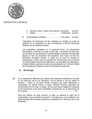60
PRESIDENCIA DE LA REPUBLICA
b. Gasolina mayor o igual a 92 octanos..3.52 pesos por litro.
c. Diésel……………………………………...4.58 pesos por litro.
2. Combustibles no fósiles……………...……..3.52 pesos por litro.
Tratándose de fracciones de las unidades de medida, la cuota se
aplicará en la proporción en que corresponda a dichas fracciones
respecto de la unidad de medida.
Las cantidades señaladas en el presente inciso, se actualizarán
anualmente y entrarán en vigor a partir del 1 de enero de cada año,
con el factor de actualización correspondiente al periodo comprendido
desde el mes de diciembre del penúltimo año hasta el mes de
diciembre inmediato anterior a aquél por el cual se efectúa la
actualización, mismo que se obtendrá de conformidad con el artículo
17-A del Código Fiscal de la Federación. La Secretaría de Hacienda y
Crédito Público publicará el factor de actualización en el Diario Oficial
de la Federación durante el mes de diciembre de cada año.
E) (Se deroga).
……………………………………………………………………………………….
III. En la exportación definitiva que realicen las empresas residentes en el país
en los términos de la Ley Aduanera, de los bienes a que se refiere la
fracción I, inciso J) de este artículo, siempre que sean fabricantes o
productoras de dichos bienes y hayan utilizado insumos gravados de
conformidad con el inciso J) citado, por los que hayan pagado el impuesto
en la importación o les hayan trasladado el gravamen en la adquisición de
los mismos. ………………………………………………………….………. 0%
Para los efectos de esta fracción, la tasa se aplicará al valor de la
enajenación a que se refiere el artículo 11 de esta Ley y, en su defecto, a la
base gravable del impuesto general de exportación en términos de la Ley
Aduanera.
 