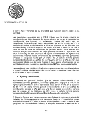 XI
PRESIDENCIA DE LA REPUBLICA
o activos fijos y terrenos de su propiedad que hubiesen estado afectos a su
actividad.
Las estadísticas generadas por el INEGI indican que la amplia mayoría de
contribuyentes de bajos ingresos del sector primario se ven en la necesidad de
complementar sus ingresos por actividades propias del sector con los
provenientes de otras fuentes, como son salarios, por lo que no cumplen con el
requisito de realizar exclusivamente actividades primarias en los términos que
establece la Ley. Ello implica que no les resulta aplicable la exención del ISR, a
pesar de que se trata de productores de pequeña escala. Para atender esta
situación, el Ejecutivo Federal a mi cargo propone adicionar al Capítulo VIII del
Título II de la Ley del ISR, un artículo 74-A para exentar del ISR los ingresos que
obtienen las personas físicas provenientes de actividades agrícolas, ganaderas,
silvícolas o pesqueras hasta por un monto de un salario mínimo general
correspondiente al área geográfica del contribuyente elevado al año, siempre que
sus ingresos totales sean de hasta 4 veces el citado salario y los ingresos por las
actividades referidas representen cuando menos el 25% de sus ingresos totales.
La adopción de esta medida con los límites propuestos permite que el beneficio de
la exención aplique efectivamente a los pequeños productores que desarrollan sus
actividades en el sector primario.
II. Ejidos y comunidades.
Actualmente las personas morales que se dedican exclusivamente a las
actividades agrícolas, ganaderas, silvícolas o pesqueras, no pagan el ISR por los
ingresos provenientes de dichas actividades hasta por un monto, en el ejercicio,
de 20 veces el salario mínimo general correspondiente al área geográfica del
contribuyente, elevado al año, por cada uno de sus socios o asociados, siempre
que no exceda, en su totalidad, de 200 veces el salario mínimo general
correspondiente al área geográfica del Distrito Federal, elevado al año.
El Ejecutivo Federal a mi cargo propone a esta Soberanía reformar el artículo 74
de la Ley del ISR para establecer que tratándose de ejidos y comunidades, no sea
aplicable el límite de 200 veces el salario mínimo general correspondiente al área
geográfica del Distrito Federal, elevado al año para determinar la exención en el
 