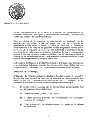 62
PRESIDENCIA DE LA REPUBLICA
Los recursos que se recauden en términos de este artículo, se destinarán a las
entidades federativas, municipios y demarcaciones territoriales, conforme a lo
establecido en la Ley de Coordinación Fiscal.
Para los efectos de lo dispuesto en este artículo, en sustitución de las
declaraciones informativas a que se refiere esta Ley, los contribuyentes
presentarán a más tardar el último día hábil de cada mes la información
correspondiente a los litros de las gasolinas y diésel enajenados por los que se
haya causado el impuesto por cada expendio autorizado o establecimiento del
contribuyente, en cada una de las entidades federativas durante el mes inmediato
anterior; tratándose de enajenaciones a distribuidores de gasolinas y diésel, la
información se presentará de acuerdo a la entidad federativa en la que se ubique
el punto de entrega convenido con cada distribuidor.
La Secretaría de Hacienda y Crédito Público hará la distribución que corresponda
a las entidades federativas durante los primeros diez días hábiles del mes
inmediato posterior al mes en que los contribuyentes hayan realizado el pago.
Artículo 2o.-B.- (Se deroga).
Artículo 2o.-D.- Para los efectos del artículo 2o., fracción I, inciso H), numeral 10
de esta Ley, para convertir la cuota que se establece en dicho numeral a una
cuota por litro que corresponda a un combustible fósil no comprendido en los
numerales 1 al 9 del inciso citado, se utilizará la siguiente metodología:
I. El contribuyente, de acuerdo con las características del combustible fósil
que corresponda, deberá determinar:
a) La densidad en kilogramos por litro (kg/lt);
b) El poder calorífico promedio de mil toneladas del combustible
expresado en Terajoules, y
c) El factor de emisión de carbono expresado en toneladas de carbono
por Terajoules.
 