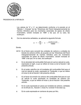63
PRESIDENCIA DE LA REPUBLICA
Los valores de “b” y “c”, se determinarán conforme a lo previsto en el
“Módulo 1. Energía” de las “Directrices del Panel Intergubernamental de
Cambio Climático para los inventarios nacionales de gases de efecto
invernadero, versión revisada en 1996” o las que, en su caso, las
sustituyan.
II. Con los elementos señalados, se aplicará la siguiente fórmula:
e =
44
x
a x b x c x d
12 10000
Donde,
44/12: Es el factor para convertir las unidades de carbono a unidades de
bióxido de carbono (CO2), de acuerdo con las “Directrices del Panel
Intergubernamental de Cambio Climático para los inventarios
nacionales de gases de efecto invernadero, versión revisada en
1996” o las que, en su caso, las sustituyan.
a: Es la densidad del combustible fósil para el cual se calcula la cuota,
expresada en kg/lt, a que se refiere el inciso a) de la fracción I del
presente artículo.
b: Es el poder calorífico de mil toneladas del combustible fósil para el
cual se calcula la cuota, expresado en Terajoules, a que se refiere
el inciso b) de la fracción I del presente artículo.
c: Es el factor de emisión de carbono del combustible fósil para el cual
se calcula la cuota expresado en toneladas de carbono por
Terajoules, a que se refiere el inciso c) de la fracción I del presente
artículo.
d: Es la cuota expresada en pesos por tonelada de carbono, señalada
en el artículo 2o., fracción I, inciso H), numeral 10 de esta Ley.
e: Es la cuota expresada en centavos de peso por litro.
 