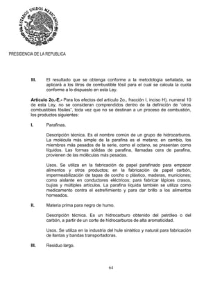 64
PRESIDENCIA DE LA REPUBLICA
III. El resultado que se obtenga conforme a la metodología señalada, se
aplicará a los litros de combustible fósil para el cual se calcula la cuota
conforme a lo dispuesto en esta Ley.
Artículo 2o.-E.- Para los efectos del artículo 2o., fracción I, inciso H), numeral 10
de esta Ley, no se consideran comprendidos dentro de la definición de “otros
combustibles fósiles”, toda vez que no se destinan a un proceso de combustión,
los productos siguientes:
I. Parafinas.
Descripción técnica. Es el nombre común de un grupo de hidrocarburos.
La molécula más simple de la parafina es el metano; en cambio, los
miembros más pesados de la serie, como el octano, se presentan como
líquidos. Las formas sólidas de parafina, llamadas cera de parafina,
provienen de las moléculas más pesadas.
Usos. Se utiliza en la fabricación de papel parafinado para empacar
alimentos y otros productos; en la fabricación de papel carbón,
impermeabilización de tapas de corcho o plástico, maderas, municiones;
como aislante en conductores eléctricos; para fabricar lápices crasos,
bujías y múltiples artículos. La parafina líquida también se utiliza como
medicamento contra el estreñimiento y para dar brillo a los alimentos
horneados.
II. Materia prima para negro de humo.
Descripción técnica. Es un hidrocarburo obtenido del petróleo o del
carbón, a partir de un corte de hidrocarburos de alta aromaticidad.
Usos. Se utiliza en la industria del hule sintético y natural para fabricación
de llantas y bandas transportadoras.
III. Residuo largo.
 