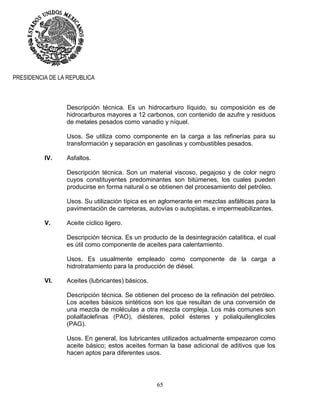 65
PRESIDENCIA DE LA REPUBLICA
Descripción técnica. Es un hidrocarburo líquido, su composición es de
hidrocarburos mayores a 12 carbonos, con contenido de azufre y residuos
de metales pesados como vanadio y níquel.
Usos. Se utiliza como componente en la carga a las refinerías para su
transformación y separación en gasolinas y combustibles pesados.
IV. Asfaltos.
Descripción técnica. Son un material viscoso, pegajoso y de color negro
cuyos constituyentes predominantes son bitúmenes, los cuales pueden
producirse en forma natural o se obtienen del procesamiento del petróleo.
Usos. Su utilización típica es en aglomerante en mezclas asfálticas para la
pavimentación de carreteras, autovías o autopistas, e impermeabilizantes.
V. Aceite cíclico ligero.
Descripción técnica. Es un producto de la desintegración catalítica, el cual
es útil como componente de aceites para calentamiento.
Usos. Es usualmente empleado como componente de la carga a
hidrotratamiento para la producción de diésel.
VI. Aceites (lubricantes) básicos.
Descripción técnica. Se obtienen del proceso de la refinación del petróleo.
Los aceites básicos sintéticos son los que resultan de una conversión de
una mezcla de moléculas a otra mezcla compleja. Los más comunes son
polialfaolefinas (PAO), diésteres, poliol ésteres y polialquilenglicoles
(PAG).
Usos. En general, los lubricantes utilizados actualmente empezaron como
aceite básico; estos aceites forman la base adicional de aditivos que los
hacen aptos para diferentes usos.
 