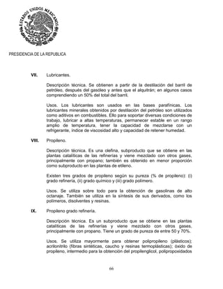 66
PRESIDENCIA DE LA REPUBLICA
VII. Lubricantes.
Descripción técnica. Se obtienen a partir de la destilación del barril de
petróleo, después del gasóleo y antes que el alquitrán; en algunos casos
comprendiendo un 50% del total del barril.
Usos. Los lubricantes son usados en las bases parafínicas. Los
lubricantes minerales obtenidos por destilación del petróleo son utilizados
como aditivos en combustibles. Ello para soportar diversas condiciones de
trabajo, lubricar a altas temperaturas, permanecer estable en un rango
amplio de temperatura, tener la capacidad de mezclarse con un
refrigerante, índice de viscosidad alto y capacidad de retener humedad.
VIII. Propileno.
Descripción técnica. Es una olefina, subproducto que se obtiene en las
plantas catalíticas de las refinerías y viene mezclado con otros gases,
principalmente con propano; también es obtenido en menor proporción
como subproducto en las plantas de etileno.
Existen tres grados de propileno según su pureza (% de propileno): (i)
grado refinería, (ii) grado químico y (iii) grado polímero.
Usos. Se utiliza sobre todo para la obtención de gasolinas de alto
octanaje. También se utiliza en la síntesis de sus derivados, como los
polímeros, disolventes y resinas.
IX. Propileno grado refinería.
Descripción técnica. Es un subproducto que se obtiene en las plantas
catalíticas de las refinerías y viene mezclado con otros gases,
principalmente con propano. Tiene un grado de pureza de entre 50 y 70%.
Usos. Se utiliza mayormente para obtener polipropileno (plásticos);
acrilonitrilo (fibras sintéticas, caucho y resinas termoplásticas); óxido de
propileno, intermedio para la obtención del propilenglicol, polipropoxidados
 