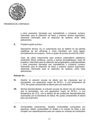 67
PRESIDENCIA DE LA REPUBLICA
y otros productos; derivados oxo, butiraldehído y n-butanol; cumeno,
intermedio para la obtención de fenol y acetona; alcohol isopropílico,
disolvente intermedio para la obtención de acetona; entre otras
aplicaciones.
X. Propileno grado químico.
Descripción técnica. Es un subproducto que se obtiene en las plantas
catalíticas de las refinerías y viene mezclado con otros gases,
principalmente con propano. Tiene un grado de pureza de entre 92 y 94%.
Usos. Se utiliza mayormente para producir polipropileno (plásticos);
acrilonitrilo (fibras sintéticas, caucho y resinas termoplásticas); óxido de
propileno, intermedio para la obtención del propilenglicol, polipropoxidados
y otros productos; derivados oxo, butiraldehído y n-butanol; cumeno,
intermedio para la obtención de fenol y acetona; alcohol isopropílico,
disolvente intermedio para la obtención de acetona; entre otras
aplicaciones.
Artículo 3o.- ……………………………………………………………………..………..
VI. Alcohol, la solución acuosa de etanol con las impurezas que la
acompañan, con graduación mayor de 55°G.L., a una temperatura de
15°C. No queda comprendido el etanol para uso automotriz.
VII. Alcohol desnaturalizado, la solución acuosa de etanol con las impurezas
que la acompañan, con una graduación mayor de 55°G.L., a una
temperatura de 15°C, con la adición de las sustancias desnaturalizantes
autorizadas por la Secretaría de Salud. No queda comprendido el etanol
para uso automotriz.
…..…………………………..………………………………………………………………
IX. Combustibles automotrices, aquellos combustibles compuestos por
gasolinas, diésel, combustibles no fósiles o la mezcla de éstos y que
cumplen con especificaciones para ser usados en motores de combustión
 