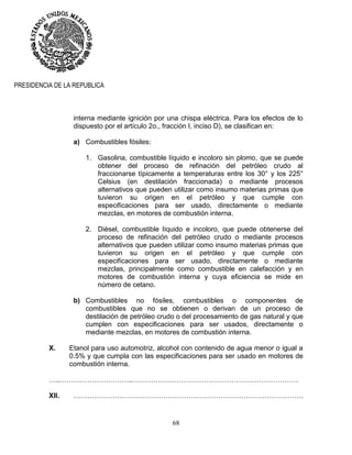 68
PRESIDENCIA DE LA REPUBLICA
interna mediante ignición por una chispa eléctrica. Para los efectos de lo
dispuesto por el artículo 2o., fracción I, inciso D), se clasifican en:
a) Combustibles fósiles:
1. Gasolina, combustible líquido e incoloro sin plomo, que se puede
obtener del proceso de refinación del petróleo crudo al
fraccionarse típicamente a temperaturas entre los 30° y los 225°
Celsius (en destilación fraccionada) o mediante procesos
alternativos que pueden utilizar como insumo materias primas que
tuvieron su origen en el petróleo y que cumple con
especificaciones para ser usado, directamente o mediante
mezclas, en motores de combustión interna.
2. Diésel, combustible líquido e incoloro, que puede obtenerse del
proceso de refinación del petróleo crudo o mediante procesos
alternativos que pueden utilizar como insumo materias primas que
tuvieron su origen en el petróleo y que cumple con
especificaciones para ser usado, directamente o mediante
mezclas, principalmente como combustible en calefacción y en
motores de combustión interna y cuya eficiencia se mide en
número de cetano.
b) Combustibles no fósiles, combustibles o componentes de
combustibles que no se obtienen o derivan de un proceso de
destilación de petróleo crudo o del procesamiento de gas natural y que
cumplen con especificaciones para ser usados, directamente o
mediante mezclas, en motores de combustión interna.
X. Etanol para uso automotriz, alcohol con contenido de agua menor o igual a
0.5% y que cumpla con las especificaciones para ser usado en motores de
combustión interna.
…..…………………………..………………………………………………………………
XII. ……………………………………………………………………………………….
 
