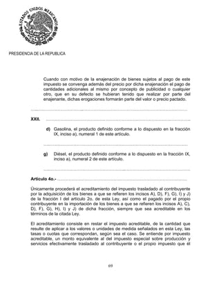 69
PRESIDENCIA DE LA REPUBLICA
Cuando con motivo de la enajenación de bienes sujetos al pago de este
impuesto se convenga además del precio por dicha enajenación el pago de
cantidades adicionales al mismo por concepto de publicidad o cualquier
otro, que en su defecto se hubieran tenido que realizar por parte del
enajenante, dichas erogaciones formarán parte del valor o precio pactado.
…..…………………………..………………………………………………………………
XXII. ……………………………………………………………………………………….
d) Gasolina, el producto definido conforme a lo dispuesto en la fracción
IX, inciso a), numeral 1 de este artículo.
….……………………………………………………………………………………
g) Diésel, el producto definido conforme a lo dispuesto en la fracción IX,
inciso a), numeral 2 de este artículo.
….……………………………………………..………………………………………
Artículo 4o.- ………………………………………………………………………………
Únicamente procederá el acreditamiento del impuesto trasladado al contribuyente
por la adquisición de los bienes a que se refieren los incisos A), D), F), G), I) y J)
de la fracción I del artículo 2o. de esta Ley, así como el pagado por el propio
contribuyente en la importación de los bienes a que se refieren los incisos A), C),
D), F), G), H), I) y J) de dicha fracción, siempre que sea acreditable en los
términos de la citada Ley.
El acreditamiento consiste en restar el impuesto acreditable, de la cantidad que
resulte de aplicar a los valores o unidades de medida señalados en esta Ley, las
tasas o cuotas que correspondan, según sea el caso. Se entiende por impuesto
acreditable, un monto equivalente al del impuesto especial sobre producción y
servicios efectivamente trasladado al contribuyente o el propio impuesto que él
 