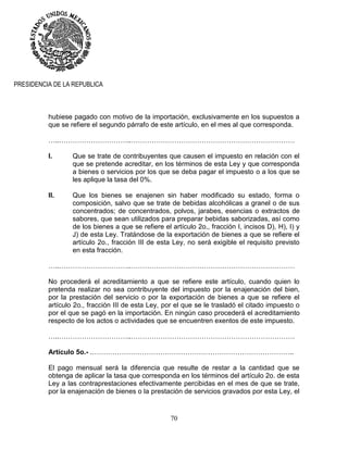 70
PRESIDENCIA DE LA REPUBLICA
hubiese pagado con motivo de la importación, exclusivamente en los supuestos a
que se refiere el segundo párrafo de este artículo, en el mes al que corresponda.
…..…………………………..………………………………………………………………
I. Que se trate de contribuyentes que causen el impuesto en relación con el
que se pretende acreditar, en los términos de esta Ley y que corresponda
a bienes o servicios por los que se deba pagar el impuesto o a los que se
les aplique la tasa del 0%.
II. Que los bienes se enajenen sin haber modificado su estado, forma o
composición, salvo que se trate de bebidas alcohólicas a granel o de sus
concentrados; de concentrados, polvos, jarabes, esencias o extractos de
sabores, que sean utilizados para preparar bebidas saborizadas, así como
de los bienes a que se refiere el artículo 2o., fracción I, incisos D), H), I) y
J) de esta Ley. Tratándose de la exportación de bienes a que se refiere el
artículo 2o., fracción III de esta Ley, no será exigible el requisito previsto
en esta fracción.
…..…………………………..………………………………………………………………
No procederá el acreditamiento a que se refiere este artículo, cuando quien lo
pretenda realizar no sea contribuyente del impuesto por la enajenación del bien,
por la prestación del servicio o por la exportación de bienes a que se refiere el
artículo 2o., fracción III de esta Ley, por el que se le trasladó el citado impuesto o
por el que se pagó en la importación. En ningún caso procederá el acreditamiento
respecto de los actos o actividades que se encuentren exentos de este impuesto.
…..…………………………..………………………………………………………………
Artículo 5o.- .……………………………………………………………………………..
El pago mensual será la diferencia que resulte de restar a la cantidad que se
obtenga de aplicar la tasa que corresponda en los términos del artículo 2o. de esta
Ley a las contraprestaciones efectivamente percibidas en el mes de que se trate,
por la enajenación de bienes o la prestación de servicios gravados por esta Ley, el
 