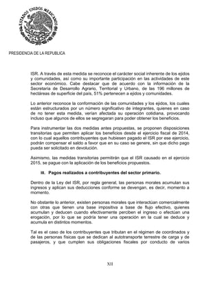 XII
PRESIDENCIA DE LA REPUBLICA
ISR. A través de esta medida se reconoce el carácter social inherente de los ejidos
y comunidades, así como su importante participación en las actividades de este
sector económico. Cabe destacar que de acuerdo con la información de la
Secretaría de Desarrollo Agrario, Territorial y Urbano, de las 196 millones de
hectáreas de superficie del país, 51% pertenecen a ejidos y comunidades.
Lo anterior reconoce la conformación de las comunidades y los ejidos, los cuales
están estructurados por un número significativo de integrantes, quienes en caso
de no tener esta medida, verían afectada su operación cotidiana, provocando
incluso que algunos de ellos se segregaran para poder obtener los beneficios.
Para instrumentar las dos medidas antes propuestas, se proponen disposiciones
transitorias que permiten aplicar los beneficios desde el ejercicio fiscal de 2014,
con lo cual aquellos contribuyentes que hubiesen pagado el ISR por ese ejercicio,
podrán compensar el saldo a favor que en su caso se genere, sin que dicho pago
pueda ser solicitado en devolución.
Asimismo, las medidas transitorias permitirán que el ISR causado en el ejercicio
2015, se pague con la aplicación de los beneficios propuestos.
III. Pagos realizados a contribuyentes del sector primario.
Dentro de la Ley del ISR, por regla general, las personas morales acumulan sus
ingresos y aplican sus deducciones conforme se devengan, es decir, momento a
momento.
No obstante lo anterior, existen personas morales que interactúan comercialmente
con otras que tienen una base impositiva a base de flujo efectivo, quienes
acumulan y deducen cuando efectivamente perciben el ingreso o efectúan una
erogación, por lo que se podría tener una operación en la cual se deduce y
acumula en distintos momentos.
Tal es el caso de los contribuyentes que tributan en el régimen de coordinados y
de las personas físicas que se dedican al autotransporte terrestre de carga y de
pasajeros, y que cumplen sus obligaciones fiscales por conducto de varios
 