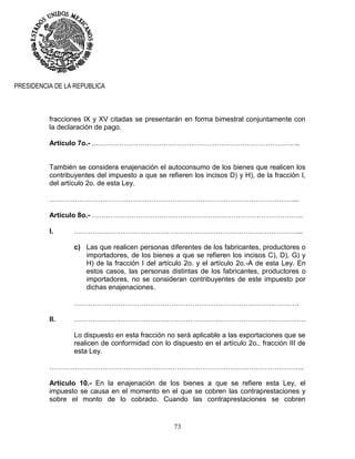 73
PRESIDENCIA DE LA REPUBLICA
fracciones IX y XV citadas se presentarán en forma bimestral conjuntamente con
la declaración de pago.
Artículo 7o.- .……………………………………………………………………………..
También se considera enajenación el autoconsumo de los bienes que realicen los
contribuyentes del impuesto a que se refieren los incisos D) y H), de la fracción I,
del artículo 2o. de esta Ley.
……………………………………………………………………………………………...
Artículo 8o.- ……………………………………………………………………………….
I. ……………………………………………………………………………………...
c) Las que realicen personas diferentes de los fabricantes, productores o
importadores, de los bienes a que se refieren los incisos C), D), G) y
H) de la fracción I del artículo 2o. y el artículo 2o.-A de esta Ley. En
estos casos, las personas distintas de los fabricantes, productores o
importadores, no se consideran contribuyentes de este impuesto por
dichas enajenaciones.
…………………………………………………………………………………….
II. ……………………………………………………………………………………….
Lo dispuesto en esta fracción no será aplicable a las exportaciones que se
realicen de conformidad con lo dispuesto en el artículo 2o., fracción III de
esta Ley.
………………………………………………………………………………………………..
Artículo 10.- En la enajenación de los bienes a que se refiere esta Ley, el
impuesto se causa en el momento en el que se cobren las contraprestaciones y
sobre el monto de lo cobrado. Cuando las contraprestaciones se cobren
 