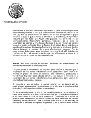 74
PRESIDENCIA DE LA REPUBLICA
parcialmente, el impuesto se calculará aplicando a la parte de la contraprestación
efectivamente percibida, la tasa que corresponda en términos del artículo 2o. de
esta Ley. Por las enajenaciones de cerveza en las que el impuesto se pague
aplicando la cuota a que se refiere el artículo 2o.-C de esta Ley, el impuesto se
calculará por los litros que hayan sido pagados con el monto de las
contraprestaciones efectivamente percibidas. Tratándose de la cuota por
enajenación de cigarros u otros tabacos labrados a que se refieren los párrafos
segundo y tercero del inciso C) de la fracción I del artículo 2o. de esta Ley, se
considerará la cantidad de cigarros efectivamente cobrados y, en el caso de otros
tabacos labrados, la cantidad de gramos efectivamente cobrados. Por las
enajenaciones de los bienes a que se refieren los incisos D), G) y H) de la fracción
I del artículo 2o. y el artículo 2o.-A de esta Ley, el impuesto se causa en el
momento en que se cobren las contraprestaciones.
………………………………………………………………………………………………..
Artículo 11.- Para calcular el impuesto tratándose de enajenaciones, se
considerará como valor la contraprestación.
Los productores o importadores de cigarros, para calcular el impuesto por la
enajenación de esos bienes en territorio nacional, considerarán como valor de los
mismos el precio de venta al detallista. Los fabricantes, productores o
importadores de puros y otros tabacos labrados, para calcular el impuesto por la
enajenación de esos bienes en territorio nacional, considerarán como valor de los
mismos la contraprestación pactada.
El impuesto a que se refiere el párrafo anterior, no se pagará por las
enajenaciones subsecuentes, no procediendo en ningún caso el acreditamiento o
la devolución del impuesto por dichas enajenaciones.
Por las enajenaciones de cerveza en las que el impuesto se pague aplicando la
cuota a que se refiere el artículo 2o.-C de esta Ley, los contribuyentes calcularán
el impuesto sobre el total de litros enajenados. Tratándose de la cuota por
enajenaciones de cigarros u otros tabacos labrados a que se refieren los párrafos
segundo y tercero del inciso C) de la fracción I del artículo 2o. de esta Ley, se
considerará la cantidad de cigarros enajenados y, en el caso de otros tabacos
 