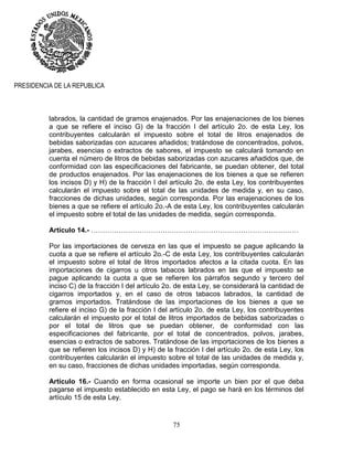75
PRESIDENCIA DE LA REPUBLICA
labrados, la cantidad de gramos enajenados. Por las enajenaciones de los bienes
a que se refiere el inciso G) de la fracción I del artículo 2o. de esta Ley, los
contribuyentes calcularán el impuesto sobre el total de litros enajenados de
bebidas saborizadas con azucares añadidos; tratándose de concentrados, polvos,
jarabes, esencias o extractos de sabores, el impuesto se calculará tomando en
cuenta el número de litros de bebidas saborizadas con azucares añadidos que, de
conformidad con las especificaciones del fabricante, se puedan obtener, del total
de productos enajenados. Por las enajenaciones de los bienes a que se refieren
los incisos D) y H) de la fracción I del artículo 2o. de esta Ley, los contribuyentes
calcularán el impuesto sobre el total de las unidades de medida y, en su caso,
fracciones de dichas unidades, según corresponda. Por las enajenaciones de los
bienes a que se refiere el artículo 2o.-A de esta Ley, los contribuyentes calcularán
el impuesto sobre el total de las unidades de medida, según corresponda.
Artículo 14.- ………………………………………………………………………………
Por las importaciones de cerveza en las que el impuesto se pague aplicando la
cuota a que se refiere el artículo 2o.-C de esta Ley, los contribuyentes calcularán
el impuesto sobre el total de litros importados afectos a la citada cuota. En las
importaciones de cigarros u otros tabacos labrados en las que el impuesto se
pague aplicando la cuota a que se refieren los párrafos segundo y tercero del
inciso C) de la fracción I del artículo 2o. de esta Ley, se considerará la cantidad de
cigarros importados y, en el caso de otros tabacos labrados, la cantidad de
gramos importados. Tratándose de las importaciones de los bienes a que se
refiere el inciso G) de la fracción I del artículo 2o. de esta Ley, los contribuyentes
calcularán el impuesto por el total de litros importados de bebidas saborizadas o
por el total de litros que se puedan obtener, de conformidad con las
especificaciones del fabricante, por el total de concentrados, polvos, jarabes,
esencias o extractos de sabores. Tratándose de las importaciones de los bienes a
que se refieren los incisos D) y H) de la fracción I del artículo 2o. de esta Ley, los
contribuyentes calcularán el impuesto sobre el total de las unidades de medida y,
en su caso, fracciones de dichas unidades importadas, según corresponda.
Artículo 16.- Cuando en forma ocasional se importe un bien por el que deba
pagarse el impuesto establecido en esta Ley, el pago se hará en los términos del
artículo 15 de esta Ley.
 